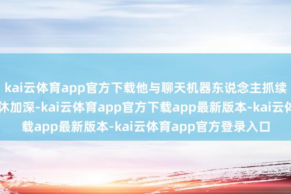 kai云体育app官方下载他与聊天机器东说念主抓续数月的交互让及其不休加深-kai云体育app官方下载app最新版本-kai云体育app官方登录入口