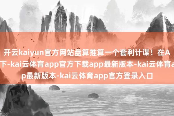 开云kaiyun官方网站盘算推算一个套利计谋!在AI小二的问答样式下-kai云体育app官方下载app最新版本-kai云体育app官方登录入口